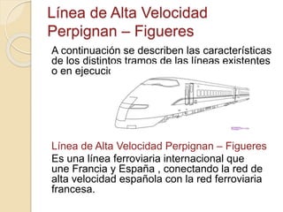 Línea de Alta Velocidad
Perpignan – Figueres
A continuación se describen las características
de los distintos tramos de las líneas existentes
o en ejecución
Línea de Alta Velocidad Perpignan – Figueres
Es una línea ferroviaria internacional que
une Francia y España , conectando la red de
alta velocidad española con la red ferroviaria
francesa.
 