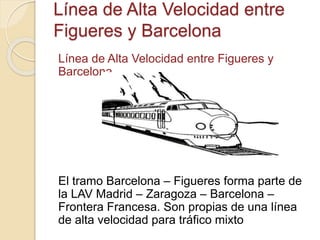 Línea de Alta Velocidad entre
Figueres y Barcelona
Línea de Alta Velocidad entre Figueres y
Barcelona
El tramo Barcelona – Figueres forma parte de
la LAV Madrid – Zaragoza – Barcelona –
Frontera Francesa. Son propias de una línea
de alta velocidad para tráfico mixto
 