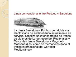 Línea convencional entre Portbou y Barcelona
La Línea Barcelona - Portbou con doble vía
electrificada de ancho ibérico actualmente en
servicio, canaliza un intenso tráfico de trenes
de viajeros de Largo recorrido, Regionales y
Cercanías (entre Barcelona y Maçanet-
Massanes) así como de mercancías (todo el
tráfico internacional del Corredor
Mediterráneo).
 