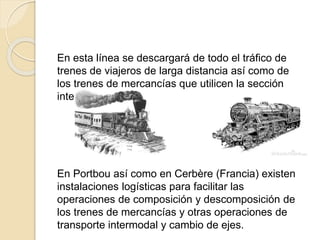 En esta línea se descargará de todo el tráfico de
trenes de viajeros de larga distancia así como de
los trenes de mercancías que utilicen la sección
internacional.
En Portbou así como en Cerbère (Francia) existen
instalaciones logísticas para facilitar las
operaciones de composición y descomposición de
los trenes de mercancías y otras operaciones de
transporte intermodal y cambio de ejes.
 