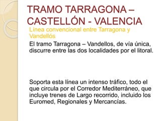 TRAMO TARRAGONA –
CASTELLÓN - VALENCIA
Línea convencional entre Tarragona y
Vandellós
El tramo Tarragona – Vandellos, de vía única,
discurre entre las dos localidades por el litoral.
Soporta esta línea un intenso tráfico, todo el
que circula por el Corredor Mediterráneo, que
incluye trenes de Largo recorrido, incluido los
Euromed, Regionales y Mercancías.
 