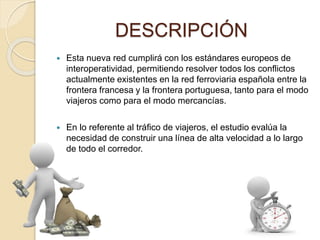 DESCRIPCIÓN
 Esta nueva red cumplirá con los estándares europeos de
interoperatividad, permitiendo resolver todos los conflictos
actualmente existentes en la red ferroviaria española entre la
frontera francesa y la frontera portuguesa, tanto para el modo
viajeros como para el modo mercancías.
 En lo referente al tráfico de viajeros, el estudio evalúa la
necesidad de construir una línea de alta velocidad a lo largo
de todo el corredor.
 
