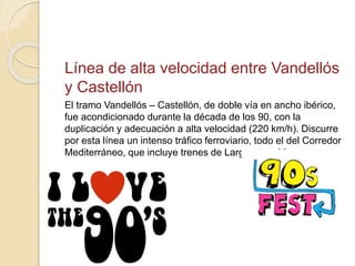 Línea de alta velocidad entre Vandellós
y Castellón
El tramo Vandellós – Castellón, de doble vía en ancho ibérico,
fue acondicionado durante la década de los 90, con la
duplicación y adecuación a alta velocidad (220 km/h). Discurre
por esta línea un intenso tráfico ferroviario, todo el del Corredor
Mediterráneo, que incluye trenes de Largo recorrido.
 