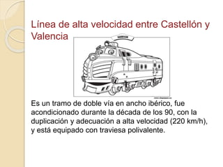Línea de alta velocidad entre Castellón y
Valencia
Es un tramo de doble vía en ancho ibérico, fue
acondicionado durante la década de los 90, con la
duplicación y adecuación a alta velocidad (220 km/h),
y está equipado con traviesa polivalente.
 