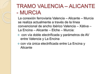 TRAMO VALENCIA – ALICANTE
- MURCIA
La conexión ferroviaria Valencia – Alicante – Murcia
se realiza actualmente a través de la línea
convencional de ancho ibérico Valencia – Xátiva –
La Encina – Alicante – Elche – Murcia:
 con vía doble electrificada y parámetros de AV
entre Valencia y La Encina
 con vía única electrificada entre La Encina y
Alicante
 