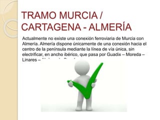 TRAMO MURCIA /
CARTAGENA - ALMERÍA
Actualmente no existe una conexión ferroviaria de Murcia con
Almería. Almería dispone únicamente de una conexión hacia el
centro de la península mediante la línea de vía única, sin
electrificar, en ancho ibérico, que pasa por Guadix – Moreda –
Linares – Alcázar de San Juan
 