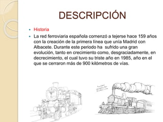 DESCRIPCIÓN
 Historia
 La red ferroviaria española comenzó a tejerse hace 159 años
con la creación de la primera línea que unía Madrid con
Albacete. Durante este periodo ha sufrido una gran
evolución, tanto en crecimiento como, desgraciadamente, en
decrecimiento, el cual tuvo su triste año en 1985, año en el
que se cerraron más de 900 kilómetros de vías.
 