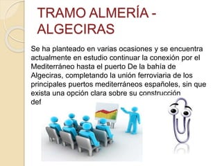 TRAMO ALMERÍA -
ALGECIRAS
Se ha planteado en varias ocasiones y se encuentra
actualmente en estudio continuar la conexión por el
Mediterráneo hasta el puerto De la bahía de
Algeciras, completando la unión ferroviaria de los
principales puertos mediterráneos españoles, sin que
exista una opción clara sobre su construcción
definitiva o no.
 