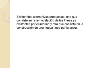 Existen dos alternativas propuestas, una que
consiste en la remodelación de las líneas ya
existentes por el interior, y otra que consiste en la
construcción de una nueva línea por la costa.
 
