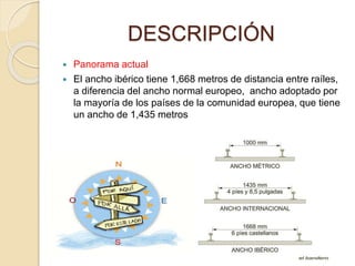 DESCRIPCIÓN
 Panorama actual
 El ancho ibérico tiene 1,668 metros de distancia entre raíles,
a diferencia del ancho normal europeo, ancho adoptado por
la mayoría de los países de la comunidad europea, que tiene
un ancho de 1,435 metros
 