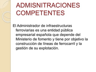 ADMISNITRACIONES
COMPETENTES
El Administrador de infraestructuras
ferroviarias es una entidad pública
empresarial española que depende del
Ministerio de fomento y tiene por objetivo la
construcción de líneas de ferrocarril y la
gestión de su explotación.
 