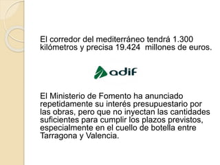El corredor del mediterráneo tendrá 1.300
kilómetros y precisa 19.424 millones de euros.
El Ministerio de Fomento ha anunciado
repetidamente su interés presupuestario por
las obras, pero que no inyectan las cantidades
suficientes para cumplir los plazos previstos,
especialmente en el cuello de botella entre
Tarragona y Valencia.
 