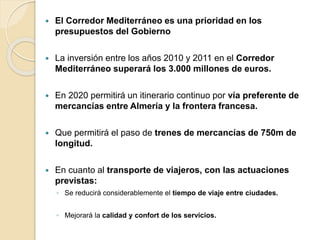  El Corredor Mediterráneo es una prioridad en los
presupuestos del Gobierno
 La inversión entre los años 2010 y 2011 en el Corredor
Mediterráneo superará los 3.000 millones de euros.
 En 2020 permitirá un itinerario continuo por vía preferente de
mercancías entre Almería y la frontera francesa.
 Que permitirá el paso de trenes de mercancías de 750m de
longitud.
 En cuanto al transporte de viajeros, con las actuaciones
previstas:
◦ Se reducirá considerablemente el tiempo de viaje entre ciudades.
◦ Mejorará la calidad y confort de los servicios.
 