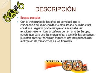 DESCRIPCIÓN
 Épocas pasadas
 Con el transcurso de los años se demostró que la
introducción de un ancho de vía más grande de lo habitual
constituía un grave problema que obstaculizaba las
relaciones económicas españolas con el resto de Europa,
puesto que para que las mercancías, y también las personas,
pudieran pasar a Francia en ferrocarril era indispensable la
realización de transbordos en las fronteras.
 