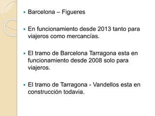  Barcelona – Figueres
 En funcionamiento desde 2013 tanto para
viajeros como mercancías.
 El tramo de Barcelona Tarragona esta en
funcionamiento desde 2008 solo para
viajeros.
 El tramo de Tarragona - Vandellos esta en
construcción todavia.
 