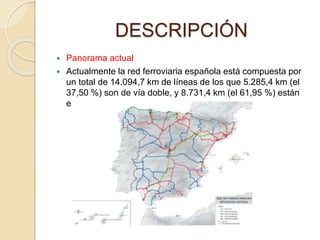 DESCRIPCIÓN
 Panorama actual
 Actualmente la red ferroviaria española está compuesta por
un total de 14.094,7 km de líneas de los que 5.285,4 km (el
37,50 %) son de vía doble, y 8.731,4 km (el 61,95 %) están
electrificados.
 