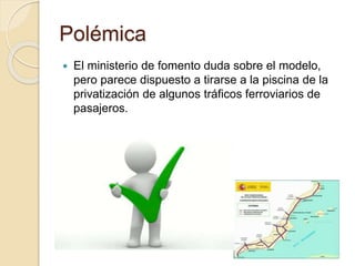 Polémica
 El ministerio de fomento duda sobre el modelo,
pero parece dispuesto a tirarse a la piscina de la
privatización de algunos tráficos ferroviarios de
pasajeros.
 