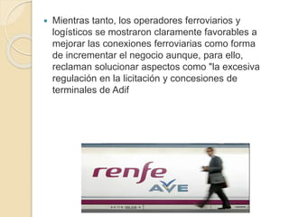  Mientras tanto, los operadores ferroviarios y
logísticos se mostraron claramente favorables a
mejorar las conexiones ferroviarias como forma
de incrementar el negocio aunque, para ello,
reclaman solucionar aspectos como "la excesiva
regulación en la licitación y concesiones de
terminales de Adif
 