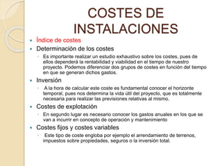 COSTES DE
INSTALACIONES
 Índice de costes
 Determinación de los costes
◦ Es importante realizar un estudio exhaustivo sobre los costes, pues de
ellos dependerá la rentabilidad y viabilidad en el tiempo de nuestro
proyecto. Podemos diferenciar dos grupos de costes en función del tiempo
en que se generan dichos gastos.
 Inversión
◦ A la hora de calcular este coste es fundamental conocer el horizonte
temporal, pues nos determina la vida útil del proyecto, que es totalmente
necesaria para realizar las previsiones relativas al mismo.
 Costes de explotación
◦ En segundo lugar es necesario conocer los gastos anuales en los que se
van a incurrir en concepto de operación y mantenimiento
 Costes fijos y costes variables
◦ Este tipo de coste engloba por ejemplo el arrendamiento de terrenos,
impuestos sobre propiedades, seguros o la inversión total.
 