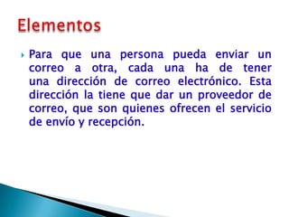    Para que una persona pueda enviar un
    correo a otra, cada una ha de tener
    una dirección de correo electrónico. Esta
    dirección la tiene que dar un proveedor de
    correo, que son quienes ofrecen el servicio
    de envío y recepción.
 