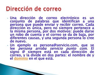•   Una dirección de correo electrónico es un
    conjunto de palabras que identifican a una
    persona que puede enviar y recibir correo. Cada
    dirección es única, pero no siempre pertenece a
    la misma persona, por dos motivos: puede darse
    un robo de cuenta y el correo se da de baja, por
    diferentes causas, y una segunda persona lo cree
    de nuevo.
•   Un ejemplo es persona@servicio.com, que se
    lee persona arroba servicio punto com. El
    signo @ siempre está en cada dirección de
    correo, y la divide en dos partes: el nombre de y
    el dominio en el que está.
 