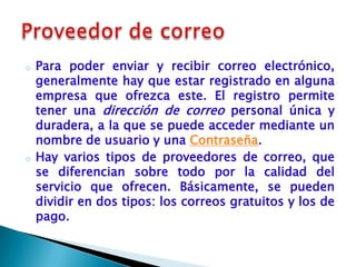 o   Para poder enviar y recibir correo electrónico,
    generalmente hay que estar registrado en alguna
    empresa que ofrezca este. El registro permite
    tener una dirección de correo personal única y
    duradera, a la que se puede acceder mediante un
    nombre de usuario y una Contraseña.
o   Hay varios tipos de proveedores de correo, que
    se diferencian sobre todo por la calidad del
    servicio que ofrecen. Básicamente, se pueden
    dividir en dos tipos: los correos gratuitos y los de
    pago.
 
