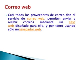    Casi todos los proveedores de correo dan el
    servicio de correo web: permiten enviar y
    recibir   correos    mediante    un    sitio
    web diseñado para ello, y por tanto usando
    sólo unnavegador web.
 