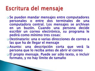  Se pueden mandar mensajes entre computadores
  personales o entre dos terminales de una
  computadora central. Los mensajes se archivan
  en un buzón. Cuando una persona decide
  escribir un correo electrónico, su programa le
  pedirá como mínimo tres cosas:
 Destinatario: una o varias direcciones de correo a
  las que ha de llegar el mensaje
 Asunto: una descripción corta que verá la
  persona que lo reciba antes de abrir el correo
 El propio mensaje. Puede ser sólo texto, o incluir
  formato, y no hay límite de tamaño
 