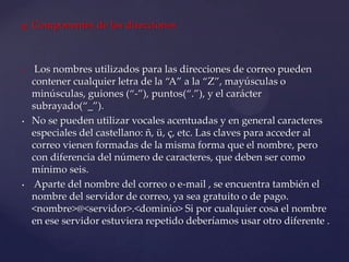  Componentes de las direcciones
• Los nombres utilizados para las direcciones de correo pueden
contener cualquier letra de la “A” a la “Z”, mayúsculas o
minúsculas, guiones (“-”), puntos(“.”), y el carácter
subrayado(“_”).
• No se pueden utilizar vocales acentuadas y en general caracteres
especiales del castellano: ñ, ü, ç, etc. Las claves para acceder al
correo vienen formadas de la misma forma que el nombre, pero
con diferencia del número de caracteres, que deben ser como
mínimo seis.
• Aparte del nombre del correo o e-mail , se encuentra también el
nombre del servidor de correo, ya sea gratuito o de pago.
<nombre>@<servidor>.<dominio> Si por cualquier cosa el nombre
en ese servidor estuviera repetido deberíamos usar otro diferente .
 