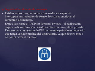  Seguridad en el envio de mensajes
• Existen varios programas para que nadie sea capaz de
interceptar sus mensajes de correo, los cuales encriptan el
contenido del mensaje.
• Entre ellos existe el “PGP for Personal Privacy”, el cual usa un
esquema de codificación basado en clave pública / clave privada.
Para enviar a un usuario de PSP un mensaje privado es necesario
que tenga la clave pública del destinatario, ya que de otro modo
no podrá cifrar el mensaje.
 