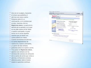 * Una vez en la página, buscamos
* el enlace que posibilita el
* abrirnos una nueva cuenta.
* Pulsamos sobre él y a
* continuación, en la ventana que
* se abre, hacemos click en
* Regístrate ahora. La parte de la
* derecha de la pantalla, en la que
* se nos pide nuestra Id de Yahoo
* y nuestra contraseña, es para
* entrar en el correo aquellos
* usuarios que ya tienen una
* cuenta abierta en Yahoo.
* Cuando terminemos de abrirnos
* la cuenta dispondremos de
* nuestra Id y nuestra contraseña,
* y a partir de esta ventana
* podremos entrar en nuestro correo.
* Tras pulsar en Regístrate ahora,
* aparece una ventana con los
* términos del contrato de utilización
* de la cuenta de correo que vamos a
* abrirnos. Al final de la ventana
* debemos pulsar sobre el botón
* Acepto si queremos continuar.
 