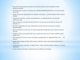 * Pues de forma parecida funciona el correo electrónico. Para entenderlo mejor
podemos analizar
* una dirección de correo, tomemos por ejemplo guadalinex@yahoo.es. Las direcciones
de correo
* tienen dos partes separadas por el símbolo @ (arroba). La primera parte indica nuestro
nombre
* (nombre de usuario), en este caso guadalinex y la segunda parte es el dominio
(yahoo.es), que
* hace referencia a la dirección de Internet en la que está el servidor de correo. Por
ejemplo, la
* dirección pepe@terra.es hace referencia a la dirección de correo de un usuario
llamado pepe y
* que se encuentra en terra.es. El usuario pepe sólo puede tener una cuenta de correo
con ese
* nombre en Terra (no puede haber dos cuentas de correo con el mismo nombre), pero
puede tener
* más cuentas de correo en otros servidores: pepe@yahoo.es, pepe@hotmail.com, ... Un
usuario
* puede tener tantas cuentas como quiera y destinar unas a sus asuntos particulares y
otras a los
* profesionales (por ejemplo). De igual forma, varios usuarios puede compartir un mismo
ordenador
* y tener cada uno de ellos cuentas de correo distintas y privadas.
 