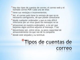 *
*Hay dos tipos de cuentas de correo: el correo web y el
llamado correo POP. Cada una de ellas
*tiene sus ventajas e inconvenientes.
*Así, el correo web tiene la ventaja de que no es
necesario configurarlo, de que puede consultarse
*desde cualquier ordenador y que es más difícil
infectarse por un virus (pues los mensajes no se
*almacenan en nuestro ordenador), a no ser que
bajemos algún archivo adjunto al mensaje. Y las
*desventajas son, entre otras, su poca capacidad de
almacenamiento (la que nos dé la compañía
*donde esté alojado) y su lentitud.
 
