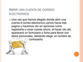 ABRIR UNA CUENTA DE CORREO
ELECTRÓNICO
 Una vez que hemos elegido donde abrir una
cuenta d correo electronico,vamos hacia esa
pagina y hacemos clic en opciones como
registrarte o crear cuenta ahora, al hacer clic allí,
aparecerá un formulario o ficha para llenar con
datos personales, debiendo elegir un nombre de
usuario y una contraseña
 
