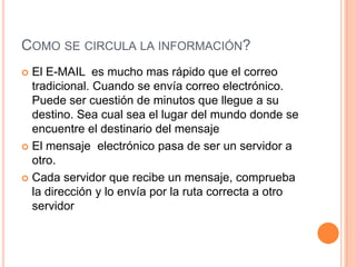 COMO SE CIRCULA LA INFORMACIÓN?
 El E-MAIL es mucho mas rápido que el correo
tradicional. Cuando se envía correo electrónico.
Puede ser cuestión de minutos que llegue a su
destino. Sea cual sea el lugar del mundo donde se
encuentre el destinario del mensaje
 El mensaje electrónico pasa de ser un servidor a
otro.
 Cada servidor que recibe un mensaje, comprueba
la dirección y lo envía por la ruta correcta a otro
servidor
 
