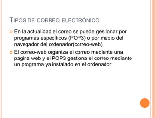 TIPOS DE CORREO ELECTRÓNICO
 En la actualidad el coreo se puede gestionar por
programas específicos (POP3) o por medio del
navegador del ordenador(correo-web)
 El correo-web organiza el correo mediante una
pagina web y el POP3 gestiona el correo mediante
un programa ya instalado en el ordenador
 