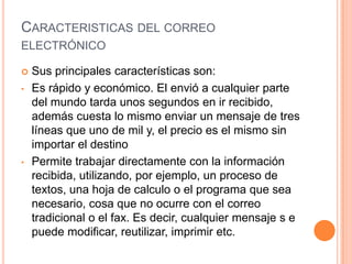 CARACTERISTICAS DEL CORREO
ELECTRÓNICO
 Sus principales características son:
• Es rápido y económico. El envió a cualquier parte
del mundo tarda unos segundos en ir recibido,
además cuesta lo mismo enviar un mensaje de tres
líneas que uno de mil y, el precio es el mismo sin
importar el destino
• Permite trabajar directamente con la información
recibida, utilizando, por ejemplo, un proceso de
textos, una hoja de calculo o el programa que sea
necesario, cosa que no ocurre con el correo
tradicional o el fax. Es decir, cualquier mensaje s e
puede modificar, reutilizar, imprimir etc.
 