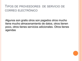 TIPOS DE PROVEEDORES DE SERVICIO DE
CORREO ELECTRÓNICO
Algunos son gratis otros son pagados otros mucho
tiene mucho almacenamiento de datos, otros tienen
poco, otros tienes servicios adicionales. Otros tienes
agendas
 