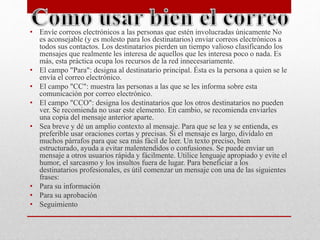 • Envíe correos electrónicos a las personas que estén involucradas únicamente No 
es aconsejable (y es molesto para los destinatarios) enviar correos electrónicos a 
todos sus contactos. Los destinatarios pierden un tiempo valioso clasificando los 
mensajes que realmente les interesa de aquellos que les interesa poco o nada. Es 
más, esta práctica ocupa los recursos de la red innecesariamente. 
• El campo "Para": designa al destinatario principal. Ésta es la persona a quien se le 
envía el correo electrónico. 
• El campo "CC": muestra las personas a las que se les informa sobre esta 
comunicación por correo electrónico. 
• El campo "CCO": designa los destinatarios que los otros destinatarios no pueden 
ver. Se recomienda no usar este elemento. En cambio, se recomienda enviarles 
una copia del mensaje anterior aparte. 
• Sea breve y dé un amplio contexto al mensaje. Para que se lea y se entienda, es 
preferible usar oraciones cortas y precisas. Si el mensaje es largo, divídalo en 
muchos párrafos para que sea más fácil de leer. Un texto preciso, bien 
estructurado, ayuda a evitar malentendidos o confusiones. Se puede enviar un 
mensaje a otros usuarios rápida y fácilmente. Utilice lenguaje apropiado y evite el 
humor, el sarcasmo y los insultos fuera de lugar. Para beneficiar a los 
destinatarios profesionales, es útil comenzar un mensaje con una de las siguientes 
frases: 
• Para su información 
• Para su aprobación 
• Seguimiento 
