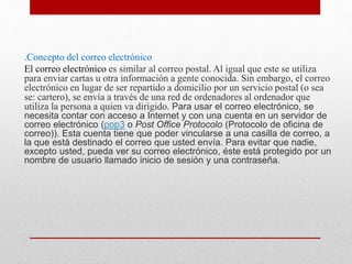 .Concepto del correo electrónico 
El correo electrónico es similar al correo postal. Al igual que este se utiliza 
para enviar cartas u otra información a gente conocida. Sin embargo, el correo 
electrónico en lugar de ser repartido a domicilio por un servicio postal (o sea 
se: cartero), se envía a través de una red de ordenadores al ordenador que 
utiliza la persona a quien va dirigido. Para usar el correo electrónico, se 
necesita contar con acceso a Internet y con una cuenta en un servidor de 
correo electrónico (pop3 o Post Office Protocolo (Protocolo de oficina de 
correo)). Esta cuenta tiene que poder vincularse a una casilla de correo, a 
la que está destinado el correo que usted envía. Para evitar que nadie, 
excepto usted, pueda ver su correo electrónico, éste está protegido por un 
nombre de usuario llamado inicio de sesión y una contraseña. 
 