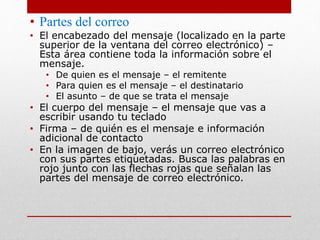 • Partes del correo 
• El encabezado del mensaje (localizado en la parte 
superior de la ventana del correo electrónico) – 
Esta área contiene toda la información sobre el 
mensaje. 
• De quien es el mensaje – el remitente 
• Para quien es el mensaje – el destinatario 
• El asunto – de que se trata el mensaje 
• El cuerpo del mensaje – el mensaje que vas a 
escribir usando tu teclado 
• Firma – de quién es el mensaje e información 
adicional de contacto 
• En la imagen de bajo, verás un correo electrónico 
con sus partes etiquetadas. Busca las palabras en 
rojo junto con las flechas rojas que señalan las 
partes del mensaje de correo electrónico. 
 