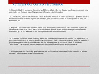 • Ventajas del correo electrónico 
1. Disponibilidad. Es un recurso disponible las 24 horas del día y los 365 días del año, lo que nos permite estar 
conectados con el mundo todo el tiempo, para informar o estar informados. 
2. Accesibilidad. Gracias a la naturaleza virtual de nuestra dirección de correo electrónico, podemos enviar y 
recibir mensajes en diferentes lugares: En el trabajo, en la oficina del cliente, en un aeropuerto, un hotel, un 
restaurante, etc. 
3. Rapidez. La información a través del e-mail viaja más rápido que a través del fax o un sistema expreso de 
encomiendas, como el de FedEx o UPS. Los destinatarios pueden recibir nuestros mensajes casi de manera 
instantánea, y a su vez podemos recibir sus respuestas con la misma inmediatez. 
4. Tú decides. Cada cual decide cuándo y dónde leer los mensajes que recibe, de acuerdo a la importancia y la 
prioridad que establece, de manera personal. De igual manera, cada cual tiene el poder de decidir si responde o 
no cada mensaje recibido, y cuándo lo hace. En este mismo sentido se dice que el e-mail es un medio 
"asincrónico": Las personas involucradas no necesitan coincidir en el tiempo para comunicarse. 
5. Multi-destinatarios. Uno de los beneficios que más ha fascinado al mundo es el poder transmitir el mismo 
mensaje a más de una persona al mismo tiempo. 
 