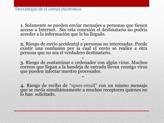 Desventajas de el correo electrónico 
1. Solamente se pueden enviar mensajes a personas que tienen 
acceso a Internet. Sin esta conexión el destinatario no podría 
acceder a la información que le ha llegado. 
• 
2. Riesgo de envío accidental a personas no interesadas. Puede 
existir una confusión por la cual el envío se realice a otra 
persona que no sea el verdadero destinatario. 
• 
3. Riesgo de contaminar e ordenador con algún virus. Muchos 
correos que llegan a la bandeja de entrada llevan consigo virus 
que pueden infectar nuestro procesador. 
• 
4. Riesgo de recibo de “spam-email” con un mismo mensaje 
que se envía simultáneamente a muchos receptores quienes no 
lo han solicitado. 
 