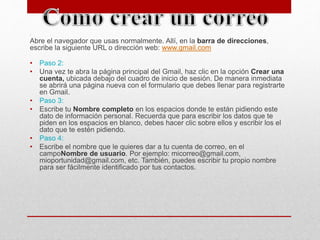 . 
Abre el navegador que usas normalmente. Allí, en la barra de direcciones, 
escribe la siguiente URL o dirección web: www.gmail.com 
• Paso 2: 
• Una vez te abra la página principal del Gmail, haz clic en la opción Crear una 
cuenta, ubicada debajo del cuadro de inicio de sesión. De manera inmediata 
se abrirá una página nueva con el formulario que debes llenar para registrarte 
en Gmail. 
• Paso 3: 
• Escribe tu Nombre completo en los espacios donde te están pidiendo este 
dato de información personal. Recuerda que para escribir los datos que te 
piden en los espacios en blanco, debes hacer clic sobre ellos y escribir los el 
dato que te estén pidiendo. 
• Paso 4: 
• Escribe el nombre que le quieres dar a tu cuenta de correo, en el 
campoNombre de usuario. Por ejemplo: micorreo@gmail.com, 
mioportunidad@gmail.com, etc. También, puedes escribir tu propio nombre 
para ser fácilmente identificado por tus contactos. 
 