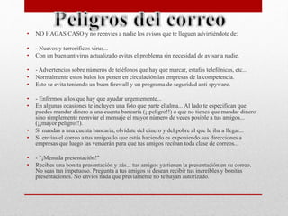 • NO HAGAS CASO y no reenvíes a nadie los avisos que te lleguen advirtiéndote de: 
• - Nuevos y terroríficos virus... 
• Con un buen antivirus actualizado evitas el problema sin necesidad de avisar a nadie. 
• - Advertencias sobre números de teléfonos que hay que marcar, estafas telefónicas, etc... 
• Normalmente estos bulos los ponen en circulación las empresas de la competencia. 
• Esto se evita teniendo un buen firewall y un programa de seguridad anti spyware. 
• - Enfermos a los que hay que ayudar urgentemente... 
• En algunas ocasiones te incluyen una foto que parte el alma... Al lado te especifican que 
puedes mandar dinero a una cuenta bancaria (¡¡peligro!!) o que no tienes que mandar dinero 
sino simplemente reenviar el mensaje el mayor número de veces posible a tus amigos... 
(¡¡mayor peligro!!). 
• Si mandas a una cuenta bancaria, olvídate del dinero y del pobre al que le iba a llegar... 
• Si envías el correo a tus amigos lo que estás haciendo es exponiendo sus direcciones a 
empresas que luego las venderán para que tus amigos reciban toda clase de correos... 
• - "¡Menuda presentación!" 
• Recibes una bonita presentación y zás... tus amigos ya tienen la presentación en su correo. 
No seas tan impetuoso. Pregunta a tus amigos si desean recibir tus increíbles y bonitas 
presentaciones. No envíes nada que previamente no te hayan autorizado. 
 
