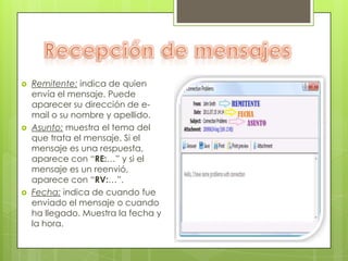    Remitente: indica de quien
    envía el mensaje. Puede
    aparecer su dirección de e-
    mail o su nombre y apellido.
   Asunto: muestra el tema del
    que trata el mensaje. Si el
    mensaje es una respuesta,
    aparece con “RE:…” y si el
    mensaje es un reenvió,
    aparece con “RV:…”.
   Fecha: indica de cuando fue
    enviado el mensaje o cuando
    ha llegado. Muestra la fecha y
    la hora.
 