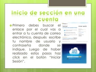  Primero  debes buscar el
 enlace por el cual vas a
 entrar a tu cuenta de correo
 electrónico, después escribe
 tu nombre de usuario y
 contraseña      donde     se
 indique. Luego de haber
 realizado estos pasos haz
 click en el botón “Iniciar
 Sesión”.
 