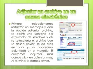   Primero         seleccionamos
    redactar un mensajes y dan
    la opción adjuntar archivo,
    se abrirá una ventana del
    explorador de Windows y allí
    se selecciona el archivo que
    se desea enviar, se da click
    en abrir y ya aparecerá
    adjuntado en el mensaje. Si
    queremos       adjuntar   mas
    damos click en adjuntar más;
    Al terminar le damos enviar.
 