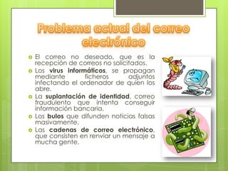    El correo no deseado, que es la
    recepción de correos no solicitados.
   Los virus informáticos, se propagan
    mediante        ficheros      adjuntos
    infectando el ordenador de quien los
    abre.
   La suplantación de identidad, correo
    fraudulento que intenta conseguir
    información bancaria.
   Los bulos que difunden noticias falsas
    masivamente.
   Las cadenas de correo electrónico,
    que consisten en renviar un mensaje a
    mucha gente.
 