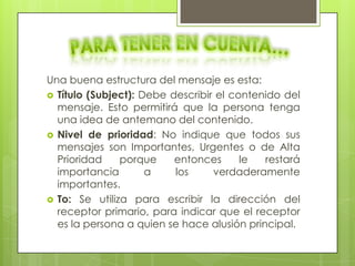 Una buena estructura del mensaje es esta:
 Título (Subject): Debe describir el contenido del
  mensaje. Esto permitirá que la persona tenga
  una idea de antemano del contenido.
 Nivel de prioridad: No indique que todos sus
  mensajes son Importantes, Urgentes o de Alta
  Prioridad    porque     entonces      le  restará
  importancia        a    los     verdaderamente
  importantes.
 To: Se utiliza para escribir la dirección del
  receptor primario, para indicar que el receptor
  es la persona a quien se hace alusión principal.
 